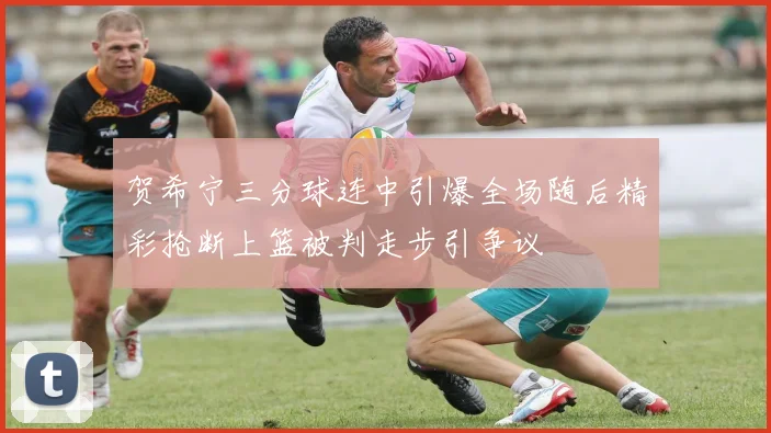 贺希宁三分球连中引爆全场随后精彩抢断上篮被判走步引争议