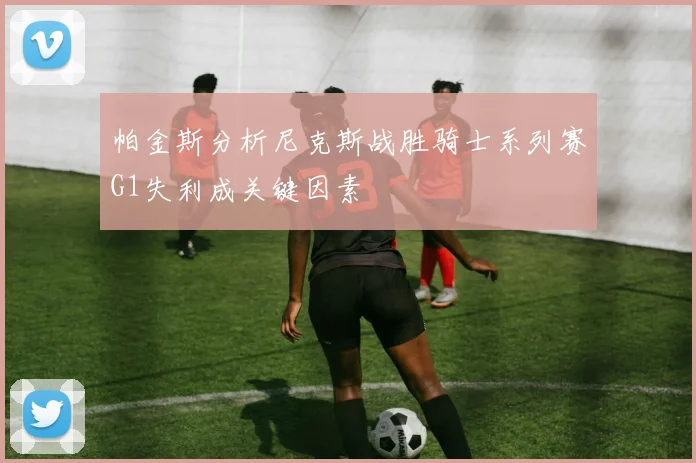 帕金斯分析尼克斯战胜骑士系列赛G1失利成关键因素