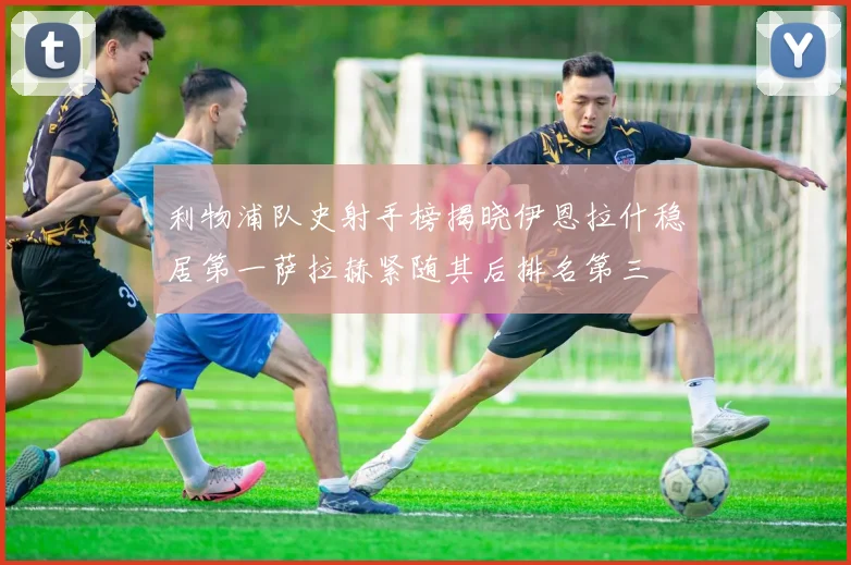 利物浦队史射手榜揭晓伊恩拉什稳居第一萨拉赫紧随其后排名第三