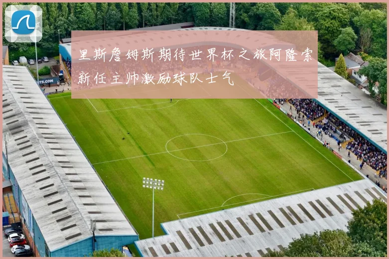 里斯詹姆斯期待世界杯之旅阿隆索新任主帅激励球队士气