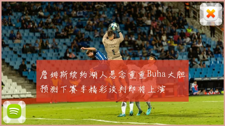 詹姆斯续约湖人悬念重重Buha大胆预测下赛季精彩谈判即将上演