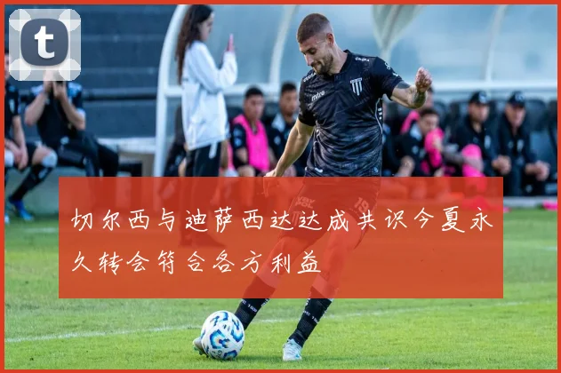 切尔西与迪萨西达达成共识今夏永久转会符合各方利益