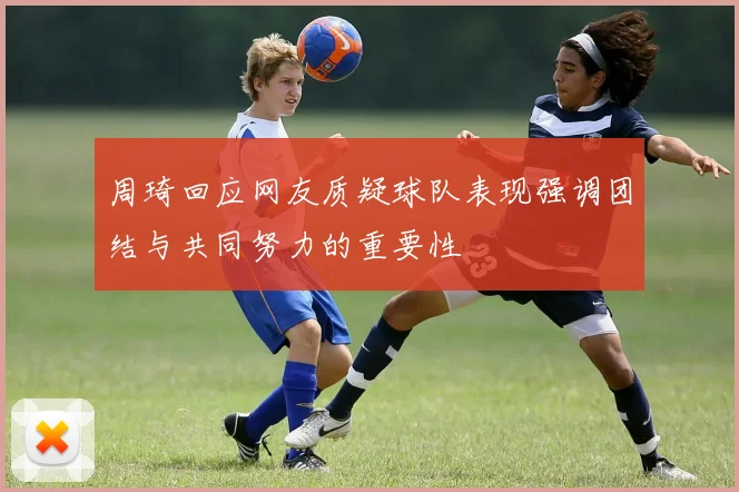 周琦回应网友质疑球队表现强调团结与共同努力的重要性