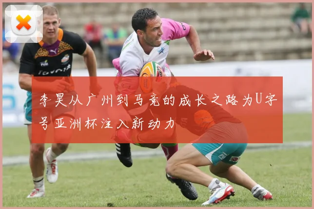 李昊从广州到马竞的成长之路为U字号亚洲杯注入新动力