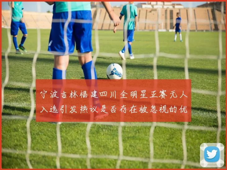 宁波吉林福建四川全明星正赛无人入选引发热议是否存在被忽视的优秀球员