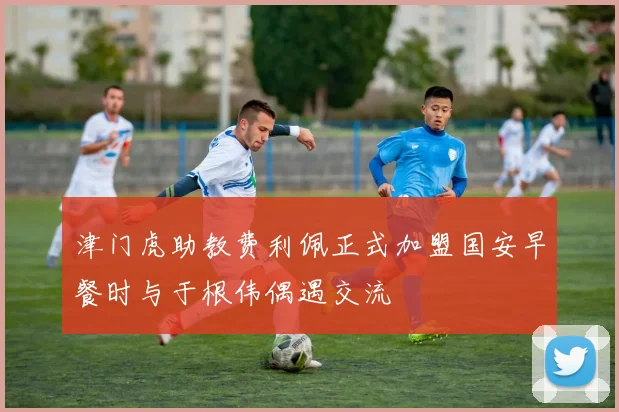 津门虎助教费利佩正式加盟国安早餐时与于根伟偶遇交流