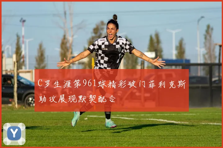 C罗生涯第961球精彩破门菲利克斯助攻展现默契配合