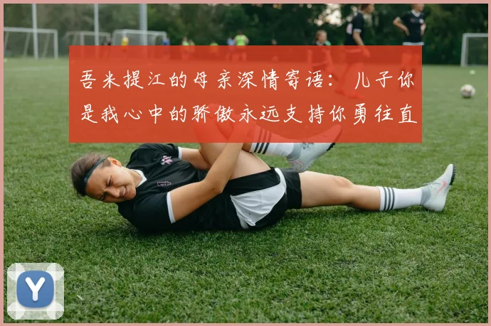 吾米提江的母亲深情寄语：儿子你是我心中的骄傲永远支持你勇往直前！