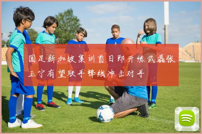 国足新加坡集训首日即开练武磊张玉宁有望联手锋线冲击对手