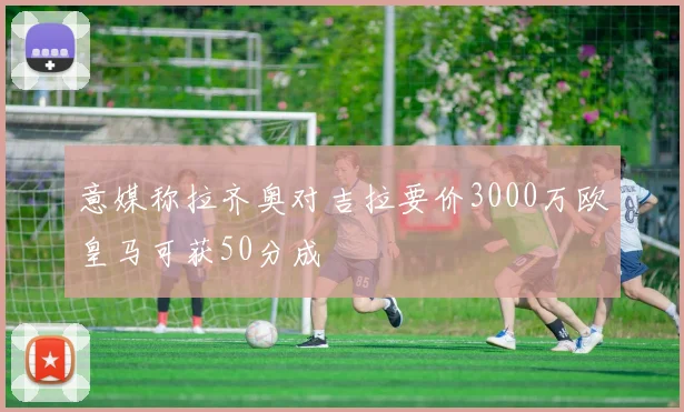 意媒称拉齐奥对吉拉要价3000万欧皇马可获50分成