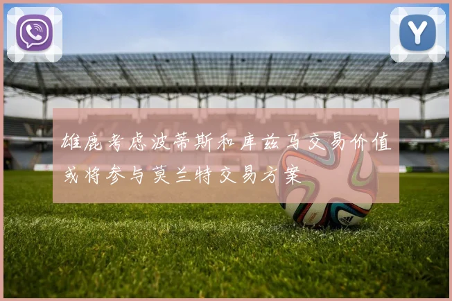雄鹿考虑波蒂斯和库兹马交易价值或将参与莫兰特交易方案