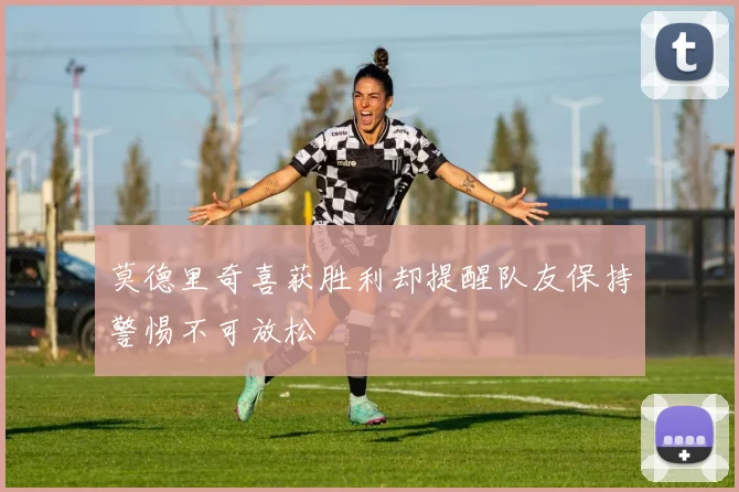 莫德里奇喜获胜利却提醒队友保持警惕不可放松