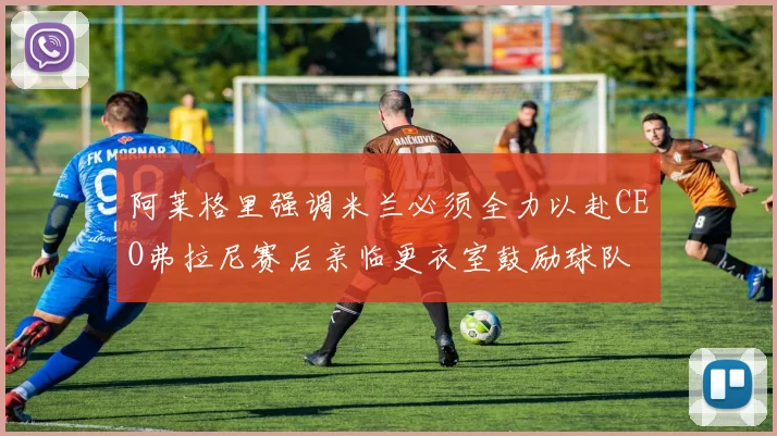 阿莱格里强调米兰必须全力以赴CEO弗拉尼赛后亲临更衣室鼓励球队