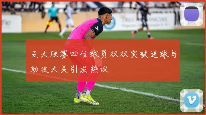 五大联赛四位球员双双突破进球与助攻大关引发热议